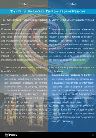 93
6. GT4B 6. GT4B
Trends for Business | Tendências para Negócios
8. Customized Governance (taylor
made)
8. Governança Customizada (à medida)
A governança nas empresas refere-se ao
conjunto de regras, práticas e estruturas que
regulam e orientam a tomada de decisão, a
prestação de contas e a gestão das
organizações. É uma estrutura essencial para
garantir que a empresa seja gerida de forma
ética, transparente e responsável, visando ao
interesse dos acionistas, dos colaboradores,
dos clientes e de outros stakeholders.
A importância da governança nas empresas é
multifacetada:
1. Transparência e Prestação de Contas: A
governança estabelece mecanismos para
a divulgação transparente de informações
relevantes sobre a empresa, permitindo
que os stakeholders entendam suas
operações e desempenho financeiro. Isso
contribui para a confiança e a credibilidade
da empresa junto ao público.
2. Gestão de Riscos: Uma governança
robusta auxilia na identificação e gestão
de riscos, permitindo que a empresa tome
decisões informadas e minimize possíveis
impactos negativos.
Governance in companies refers to the set of
rules, practices and structures that regulate
and guide decision-making, accountability
and management of organizations. It is an
essential structure to ensure that the
company is managed in an ethical,
transparent and responsible manner, in the
interest of shareholders, employees,
customers and other stakeholders.
The importance of governance in companies
is multifaceted:
1. Transparency and Accountability:
Governance establishes mechanisms for
the transparent disclosure of relevant
information about the company, allowing
stakeholders to understand its operations
and financial performance. This
contributes to the company's trust and
credibility with the public.
2. Risk Management: Robust governance
helps identify and manage risks, allowing
the company to make informed decisions
and minimize possible negative impacts.
 
