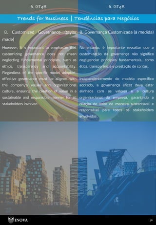 96
6. GT4B 6. GT4B
Trends for Business | Tendências para Negócios
8. Customized Governance (taylor
made)
8. Governança Customizada (à medida)
No entanto, é importante ressaltar que a
customização da governança não significa
negligenciar princípios fundamentais, como
ética, transparência e prestação de contas.
Independentemente do modelo específico
adotado, a governança eficaz deve estar
alinhada com os valores e a cultura
organizacional da empresa, garantindo a
criação de valor de maneira sustentável e
responsável para todos os stakeholders
envolvidos.
However, it is important to emphasize that
customizing governance does not mean
neglecting fundamental principles, such as
ethics, transparency and accountability.
Regardless of the specific model adopted,
effective governance must be aligned with
the company's values and organizational
culture, ensuring the creation of value in a
sustainable and responsible manner for all
stakeholders involved.
 