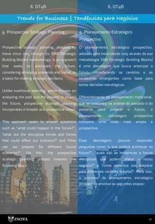 97
6. GT4B 6. GT4B
Trends for Business | Tendências para Negócios
9. Prospective Strategic Planning 9. Planejamento Estratégico
Prospectivo
O planejamento estratégico prospectivo,
adotado pela Inova desde 2015 através da sua
metodologia SBB (Strategic Building Blocks)
é uma abordagem que busca antecipar o
futuro, considerando os cenários e as
tendências emergentes como base para
tomar decisões estratégicas.
Diferentemente do planejamento tradicional,
que se concentra na análise do passado e do
presente para projetar o futuro, o
planejamento estratégico prospectivo
incorpora uma visão mais ampla e
prospectiva.
Essa abordagem procura responder
perguntas como "o que poderá acontecer no
futuro?", "quais são as tendências e forças
disruptivas que podem afetar o nosso
negócio?" e "como podemos nos preparar
para diferentes cenários futuros?". Para isso,
o processo de planejamento estratégico
prospectivo envolve as seguintes etapas:
Prospective strategic planning, adopted by
Inova since 2015 through its SBB (Strategic
Building Blocks) methodology, is an approach
that seeks to anticipate the future,
considering emerging scenarios and trends as
a basis for making strategic decisions.
Unlike traditional planning, which focuses on
analyzing the past and the present to project
the future, prospective strategic planning
incorporates a broader and prospective vision.
This approach seeks to answer questions
such as "what could happen in the future?",
"what are the disruptive trends and forces
that could affect our business?" and "How
can we prepare for different future
scenarios?". For this, the prospective
strategic planning process involves the
following steps:
 
