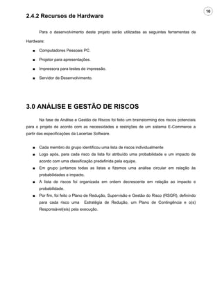 10
2.4.2 Recursos de Hardware

       Para o desenvolvimento deste projeto serão utilizadas as seguintes ferramentas de

Hardware:

   ■   Computadores Pessoais PC.

   ■   Projetor para apresentações.

   ■   Impressora para testes de impressão.

   ■   Servidor de Desenvolvimento.




3.0 ANÁLISE E GESTÃO DE RISCOS
       Na fase de Análise e Gestão de Riscos foi feito um brainstorming dos riscos potenciais
para o projeto de acordo com as necessidades e restrições de um sistema E-Commerce a
partir das especificações da Lacertae Software.


   ■   Cada membro do grupo identificou uma lista de riscos individualmente
   ■   Logo após, para cada risco da lista foi atribuído uma probabilidade e um impacto de
       acordo com uma classificação predefinida pela equipe.
   ■   Em grupo juntamos todas as listas e fizemos uma análise circular em relação às
       probabilidades e impacto.
   ■   A lista de riscos foi organizada em ordem decrescente em relação ao impacto e
       probabilidade.
   ■   Por fim, foi feito o Plano de Redução, Supervisão e Gestão do Risco (RSGR), definindo
       para cada risco uma      Estratégia de Redução, um Plano de Contingência e o(s)
       Responsável(eis) pela execução.
 