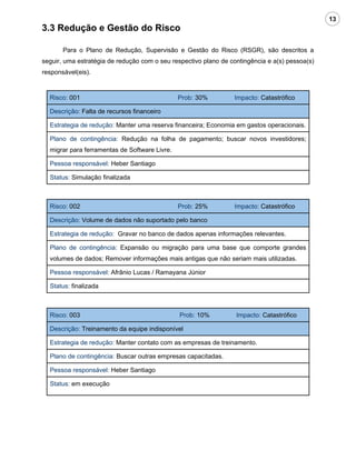 13
3.3 Redução e Gestão do Risco

       Para o Plano de Redução, Supervisão e Gestão do Risco (RSGR), são descritos a
seguir, uma estratégia de redução com o seu respectivo plano de contingência e a(s) pessoa(s)
responsável(eis).


  Risco: 001                                   Prob: 30%         Impacto: Catastrófico

  Descrição: Falta de recursos financeiro

  Estrategia de redução: Manter uma reserva financeira; Economia em gastos operacionais.

  Plano de contingência: Redução na folha de pagamento; buscar novos investidores;
  migrar para ferramentas de Software Livre.

  Pessoa responsável: Heber Santiago

  Status: Simulação finalizada



  Risco: 002                                   Prob: 25%         Impacto: Catastrófico

  Descrição: Volume de dados não suportado pelo banco

  Estrategia de redução: Gravar no banco de dados apenas informações relevantes.

  Plano de contingência: Expansão ou migração para uma base que comporte grandes
  volumes de dados; Remover informações mais antigas que não seriam mais utilizadas.

  Pessoa responsável: Afrânio Lucas / Ramayana Júnior

  Status: finalizada



  Risco: 003                                   Prob: 10%          Impacto: Catastrófico

  Descrição: Treinamento da equipe indisponível

  Estrategia de redução: Manter contato com as empresas de treinamento.

  Plano de contingência: Buscar outras empresas capacitadas.

  Pessoa responsável: Heber Santiago

  Status: em execução
 