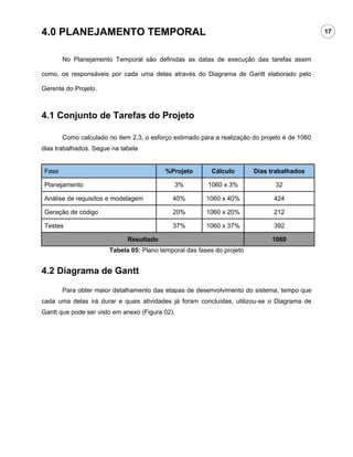 4.0 PLANEJAMENTO TEMPORAL                                                                      17



       No Planejamento Temporal são definidas as datas de execução das tarefas assim

como, os responsáveis por cada uma delas através do Diagrama de Gantt elaborado pelo

Gerente do Projeto.



4.1 Conjunto de Tarefas do Projeto

       Como calculado no item 2.3, o esforço estimado para a realização do projeto é de 1060
dias trabalhados. Segue na tabela


Fase                                      %Projeto        Cálculo       Dias trabalhados

Planejamento                                 3%         1060 x 3%              32

Análise de requisitos e modelagem            40%        1060 x 40%             424

Geração de código                            20%        1060 x 20%             212

Testes                                       37%        1060 x 37%             392

                             Resultado                                        1060
                       Tabela 05: Plano temporal das fases do projeto


4.2 Diagrama de Gantt

       Para obter maior detalhamento das etapas de desenvolvimento do sistema, tempo que
cada uma delas irá durar e quais atividades já foram concluídas, utilizou-se o Diagrama de
Gantt que pode ser visto em anexo (Figura 02).
 
