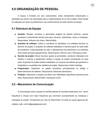 18

5.0 ORGANIZAÇÃO DE PESSOAL

       A equipe é formada por seis componentes, todos devidamente relacionados a
atividades que devem ser executadas para a implementação de um bom projeto. Essa divisão
foi realizada com base na preferência e nos conhecimentos de cada membro da equipe.


5.1 Estrutura da Equipe

   ■   Analista: Planejar, monitorar e administrar projetos de clientes externos, usando
       processos e ferramentas formais para gerir recursos, orçamentos, riscos e mudanças.
       Responsável: Arlesson dos Anjos / Manoel Mota
   ■   Arquiteto de software: Liderar e coordenar as atividades e os artefatos técnicos no
       decorrer do projeto. O arquiteto de software estabelece a estrutura geral de cada visão
       de arquitetura: a decomposição da visão, o agrupamento dos elementos e as interfaces
       entre esses principais agrupamentos. Responsáveis: Afranio Lucas / Ramayana Júnior
   ■   Gerente de projeto: Alocar recursos, ajustar as prioridades, coordenar interações com
       clientes e usuários e geralmente mantém a equipe do projeto concentrada na meta
       certa. O gerente de projeto também estabelece um conjunto de práticas que garantem a
       integridade e a qualidade dos artefatos do projeto. Responsável: Heber Santiago
   ■   Programador: Organizam os papéis envolvidos principalmente no design e
       desenvolvimento de software. Responsável: Alexandre Damasceno
   ■   Testador: Organizam os papéis que lidam com habilidades específicas exclusivas para
       teste. Responsáveis: Manoel Mota / Ramayana Júnior


5.2 - Mecanismo de Comunicação

       A comunicação entre a equipe foi mantida através de reuniões presenciais com menor

frequência e virtuais com maior frequência que ocorreram acompanhando as mudanças e

evoluções do projeto. Virtualmente por meio de Web-Chats e E-mails em grupo (gerencia-de-

projetos---gt4---cmmi-@googlegroups.com).
 