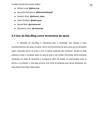 Também através dos nossos twitters:                                                        19
   ■   Afrânio Lucas: @AfraLucas

   ■   Alexandre Damasceno: @AlexandreBragaD

   ■   Arlesson Anjos: @arlesson_anjos

   ■   Heber Santiago: @heberayres

   ■   Manoel Mota: @motamanoel

   ■   Ramayana Júnior: @ramayanajr



5.3 Uso do Edu-Blog como ferramenta de apoio

       A utilização do Edu-Blog é importante para a orientação das equipes e para

acompanhamento das aulas em geral. Serve como ferramenta de apoio para que as atividades

sejam cumpridas dentro do prazo e com a métrica esperada pelo professor. Através do blog

podemos revisar o conteúdo dado em sala de aula e nos manter informados sobre eventuais

mudanças em datas de atividades e cronograma. Além de auxiliar na comunicação entre os

alunos e o professor, o edu-blog torna-se uma fonte de pesquisa para temas abordados em

aula através dos blogs relacionados.
 