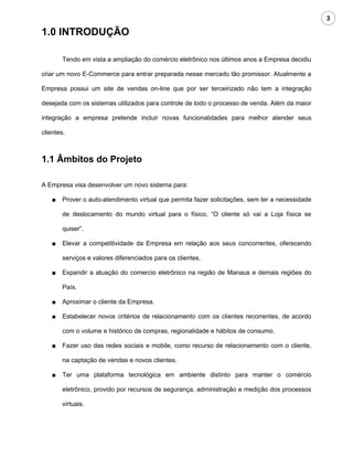 3

1.0 INTRODUÇÃO

        Tendo em vista a ampliação do comércio eletrônico nos últimos anos a Empresa decidiu

criar um novo E-Commerce para entrar preparada nesse mercado tão promissor. Atualmente a

Empresa possui um site de vendas on-line que por ser terceirizado não tem a integração

desejada com os sistemas utilizados para controle de todo o processo de venda. Além da maior

integração a empresa pretende incluir novas funcionalidades para melhor atender seus

clientes.



1.1 Âmbitos do Projeto

A Empresa visa desenvolver um novo sistema para:

    ■   Prover o auto-atendimento virtual que permita fazer solicitações, sem ter a necessidade

        de deslocamento do mundo virtual para o físico. “O cliente só vai a Loja física se

        quiser”.

    ■   Elevar a competitividade da Empresa em relação aos seus concorrentes, oferecendo

        serviços e valores diferenciados para os clientes.

    ■   Expandir a atuação do comercio eletrônico na região de Manaus e demais regiões do

        País.

    ■   Aproximar o cliente da Empresa.

    ■   Estabelecer novos critérios de relacionamento com os clientes recorrentes, de acordo

        com o volume e histórico de compras, regionalidade e hábitos de consumo.

    ■   Fazer uso das redes sociais e mobile, como recurso de relacionamento com o cliente,

        na captação de vendas e novos clientes.

    ■   Ter uma plataforma tecnológica em ambiente distinto para manter o comércio

        eletrônico, provido por recursos de segurança, administração e medição dos processos

        virtuais.
 