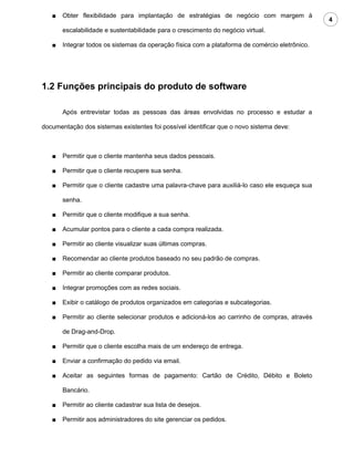 ■   Obter flexibilidade para implantação de estratégias de negócio com margem à
                                                                                                4
       escalabilidade e sustentabilidade para o crescimento do negócio virtual.

   ■   Integrar todos os sistemas da operação física com a plataforma de comércio eletrônico.




1.2 Funções principais do produto de software

       Após entrevistar todas as pessoas das áreas envolvidas no processo e estudar a

documentação dos sistemas existentes foi possível identificar que o novo sistema deve:



   ■   Permitir que o cliente mantenha seus dados pessoais.

   ■   Permitir que o cliente recupere sua senha.

   ■   Permitir que o cliente cadastre uma palavra-chave para auxiliá-lo caso ele esqueça sua

       senha.

   ■   Permitir que o cliente modifique a sua senha.

   ■   Acumular pontos para o cliente a cada compra realizada.

   ■   Permitir ao cliente visualizar suas últimas compras.

   ■   Recomendar ao cliente produtos baseado no seu padrão de compras.

   ■   Permitir ao cliente comparar produtos.

   ■   Integrar promoções com as redes sociais.

   ■   Exibir o catálogo de produtos organizados em categorias e subcategorias.

   ■   Permitir ao cliente selecionar produtos e adicioná-los ao carrinho de compras, através

       de Drag-and-Drop.

   ■   Permitir que o cliente escolha mais de um endereço de entrega.

   ■   Enviar a confirmação do pedido via email.

   ■   Aceitar as seguintes formas de pagamento: Cartão de Crédito, Débito e Boleto

       Bancário.

   ■   Permitir ao cliente cadastrar sua lista de desejos.

   ■   Permitir aos administradores do site gerenciar os pedidos.
 