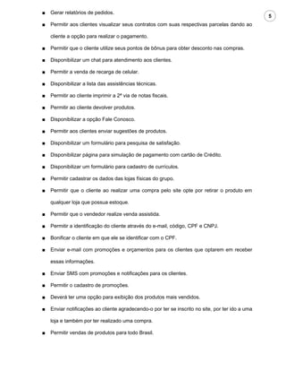 ■   Gerar relatórios de pedidos.
                                                                                                  5
■   Permitir aos clientes visualizar seus contratos com suas respectivas parcelas dando ao

    cliente a opção para realizar o pagamento.

■   Permitir que o cliente utilize seus pontos de bônus para obter desconto nas compras.

■   Disponibilizar um chat para atendimento aos clientes.

■   Permitir a venda de recarga de celular.

■   Disponibilizar a lista das assistências técnicas.

■   Permitir ao cliente imprimir a 2ª via de notas fiscais.

■   Permitir ao cliente devolver produtos.

■   Disponibilizar a opção Fale Conosco.

■   Permitir aos clientes enviar sugestões de produtos.

■   Disponibilizar um formulário para pesquisa de satisfação.

■   Disponibilizar página para simulação de pagamento com cartão de Crédito.

■   Disponibilizar um formulário para cadastro de currículos.

■   Permitir cadastrar os dados das lojas físicas do grupo.

■   Permitir que o cliente ao realizar uma compra pelo site opte por retirar o produto em

    qualquer loja que possua estoque.

■   Permitir que o vendedor realize venda assistida.

■   Permitir a identificação do cliente através do e-mail, código, CPF e CNPJ.

■   Bonificar o cliente em que ele se identificar com o CPF.

■   Enviar e-mail com promoções e orçamentos para os clientes que optarem em receber

    essas informações.

■   Enviar SMS com promoções e notificações para os clientes.

■   Permitir o cadastro de promoções.

■   Deverá ter uma opção para exibição dos produtos mais vendidos.

■   Enviar notificações ao cliente agradecendo-o por ter se inscrito no site, por ter ido a uma

    loja e também por ter realizado uma compra.

■   Permitir vendas de produtos para todo Brasil.
 