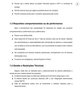 ■   Permitir que o cliente efetue um pedido informado apenas o CPF e o endereço de         6

       entrega.

   ■   Permitir informar para que região os produtos devam ser vendidos.

   ■   Permitir computar pontos para o vendedor responsável pela venda.




1.3 Requisitos comportamentais ou de performance
       Após o levantamento das necessidades foi observado em relação aos requisitos

comportamentais ou performance que o sistema deve:

   ■   Possuir uma interface Web.

   ■   Estar disponível 24 horas por dia e 7 dias por semana, para uso do cliente. Cabendo

       aos administradores a responsabilidade pela manutenção do sistema e a preocupação

       com as falhas ou erros da rede elétrica e com os provedores de acesso onde o sistema

       está hospedado.

   ■   Ser compatível com diversos sistemas operacionais, principalmente com as diversas

       distribuições Linux.

   ■   Funcionar nos navegadores: Internet Explorer e Firefox.



1.4 Gestão e Restrições Técnicas

       Seguem neste item as restrições para o desenvolvimento do sistema delimitando o
escopo em que o sistema deverá ser produzido.
   ■   O sistema deverá migrar os dados dos clientes do E-Commerce antigo para o novo.
   ■   O sistema deverá ser construído utilizando JSP e com integrações desenvolvidas
       usando SAP PI.
   ■   Falta de experiência prática com as ferramentas e métodos utilizados para o
       desenvolvimento.
 