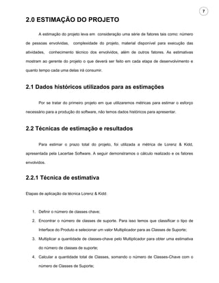7

2.0 ESTIMAÇÃO DO PROJETO

       A estimação do projeto leva em consideração uma série de fatores tais como: número

de pessoas envolvidas,    complexidade do projeto, material disponível para execução das

atividades,   conhecimento técnico dos envolvidos, além de outros fatores. As estimativas

mostram ao gerente do projeto o que deverá ser feito em cada etapa de desenvolvimento e

quanto tempo cada uma delas irá consumir.



2.1 Dados históricos utilizados para as estimações

       Por se tratar do primeiro projeto em que utilizaremos métricas para estimar o esforço

necessário para a produção do software, não temos dados históricos para apresentar.



2.2 Técnicas de estimação e resultados

       Para estimar o prazo total do projeto, foi utilizada a métrica de Lorenz & Kidd,

apresentada pela Lacertae Software. A seguir demonstramos o cálculo realizado e os fatores

envolvidos.



2.2.1 Técnica de estimativa

Etapas de aplicação da técnica Lorenz & Kidd:



   1. Definir o número de classes chave;

   2. Encontrar o número de classes de suporte. Para isso temos que classificar o tipo de

       Interface do Produto e selecionar um valor Multiplicador para as Classes de Suporte;

   3. Multiplicar a quantidade de classes-chave pelo Multiplicador para obter uma estimativa

       do número de classes de suporte;

   4. Calcular a quantidade total de Classes, somando o número de Classes-Chave com o

       número de Classes de Suporte;
 