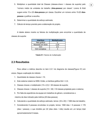 5. Multiplicar a quantidade total de Classes (classes-chave + classes de suporte) pelo      8
       “número médio de unidades de trabalho (dias-pessoa) por classe”. Lorenz & Kidd

       sugere entre 15 e 20 dias-pessoa por classe. Escolher um número entre 15-20 dias-

       pessoa e justificar a escolha.

   6. Determinar a quantidade de esforço estimada;

   7. Cálculo do tempo previsto para a elaboração do projeto.



       A tabela abaixo mostra os fatores de multiplicação para encontrar a quantidade de

classes de suporte:

                                Interface            Multiplicador
                               Não gráfica                 2
                            Baseada em texto             2,25
                                   GUI                    2,5
                             GUI complexa                  3


                               Tabela 01: Fatores de multiplicação



2.3 Resultados

       Para utilizar a métrica descrita no item 2.2.1 do diagrama de classes(Figura 01) em

anexo. Segue a aplicação do método:

   1. Quantidade de classes chaves = 15;

   2. Este sistema rodará na WEB. Então, a interface gráfica GUI = 2,5;

   3. Classes chaves x multiplicador (15 x 2,5) = 38 classes de suporte;

   4. Classes chaves + classes de suporte (15 + 38) = 53 classes projetada para o sistema;

   5. Por falta de experiência da equipe em trabalhos do gênero, consideramos o

    máximo de dias indicado pela métrica (20 dias-pessoa);

   6. Calculando a quantidade de esforço estimado, temos: (53 x 20) = 1060 dias de trabalho;

   7. Considerando 6 pessoas envolvidas no projeto, temos: 1060 dias ÷ 6 pessoas ≈ 176

       (dias / pessoa), o que dividido por 22 (dias úteis / mês) resulta em um tempo total

       aproximadamente 8 meses.
 