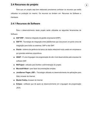 2.4 Recursos do projeto                                                                        9

       Para que um projeto seja bem elaborado precisamos conhecer os recursos que serão

utilizados na produção do mesmo. Os recursos se dividem em: Recursos de Software e

Hardware.


2.4.1 Recursos de Software

       Para o desenvolvimento deste projeto serão utilizadas as seguintes ferramentas de

Software:

   ■   SAP ERP – Sistema integrado de gestão empresarial (ERP).

   ■   SAP PI - Tecnologia de integração entre plataformas que visa prover um ponto único de

       integração para todos os sistemas, SAP e não SAP.

   ■   Oracle - sistema de gerência de banco de dados relacional muito usado em empresas e

       por grandes sistemas corporativos.

   ■   ABAP - É uma linguagem de programação de alto nível desenvolvida pela empresa de

       software SAP.

   ■   MsProject - utilizado para facilitar a administração do projeto.

   ■   Microsoft Word - para fazer documentações simples.

   ■   JavaServer Pages (JSP) - Tecnologia utilizada no desenvolvimento de aplicações para

       Web, browser de Internet.

   ■   Mozila Firefox, browser de Internet.

   ■   Eclipse - software que dá apoio ao desenvolvimento em Linguagem de programação

       JAVA.
 