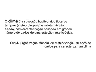 O clima é a sucessão habitual dos tipos de
  4




tempos (meteorológicos) em determinada
época, com caracterização baseada em grande
número de dados de uma estação meteriológica.


      OMM- Organização Mundial de Meteoriologia: 30 anos de
                          dados para caracterizar um clima
 