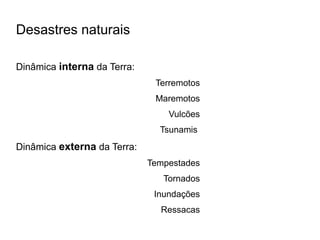 Desastres naturais

Dinâmica interna da Terra:
                              Terremotos
                              Maremotos
                                 Vulcões
                               Tsunamis
Dinâmica externa da Terra:
                             Tempestades
                                Tornados
                              Inundações
                               Ressacas
 