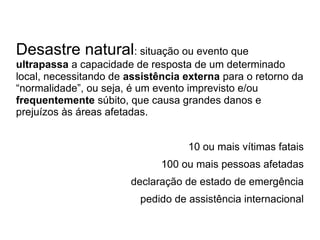 Desastre natural: situação ou evento que
ultrapassa a capacidade de resposta de um determinado
local, necessitando de assistência externa para o retorno da
“normalidade”, ou seja, é um evento imprevisto e/ou
frequentemente súbito, que causa grandes danos e
prejuízos às áreas afetadas.


                                   10 ou mais vítimas fatais
                              100 ou mais pessoas afetadas
                       declaração de estado de emergência
                         pedido de assistência internacional
 