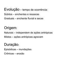 Evolução – tempo de ocorrência:
Súbitos – enchentes e ressacas
Graduais – enchente fluvial e secas


Origem:
Naturais – independem de ações antrópicas
Mistos – ações antrópicas agravam


Duração:
Episódicas – inundações
Crônicas – erosão
 