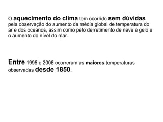 O aquecimento do clima tem ocorrido sem dúvidas
pela observação do aumento da média global de temperatura do
ar e dos oceanos, assim como pelo derretimento de neve e gelo e
o aumento do nível do mar.




Entre 1995 e 2006 ocorreram as maiores temperaturas
observadas desde 1850.
 