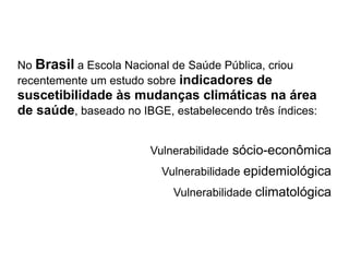 No Brasil a Escola Nacional de Saúde Pública, criou
recentemente um estudo sobre indicadores de
suscetibilidade às mudanças climáticas na área
de saúde, baseado no IBGE, estabelecendo três índices:


                        Vulnerabilidade sócio-econômica
                          Vulnerabilidade epidemiológica
                            Vulnerabilidade climatológica
 