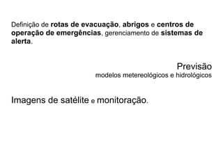 Definição de rotas de evacuação, abrigos e centros de
operação de emergências, gerenciamento de sistemas de
alerta.


                                                Previsão
                       modelos metereológicos e hidrológicos


Imagens de satélite e monitoração.
 