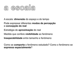 a escala
A escala: dimensão do espaço e do tempo
Pode expressar diferentes modos de percepção
e concepção do real
Estratégia de aproximação do real
Medida que confere visibilidade ao fenômeno
Inseparabilidade entre tamanho e fenômeno

Como se comporta o fenômeno estudado? Como o fenômeno se
expressa espacialmente?
 