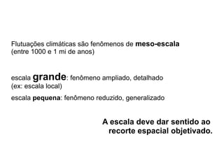 Flutuações climáticas são fenômenos de meso-escala
(entre 1000 e 1 mi de anos)


escala grande: fenômeno ampliado, detalhado
(ex: escala local)
escala pequena: fenômeno reduzido, generalizado


                           A escala deve dar sentido ao
                            recorte espacial objetivado.
 