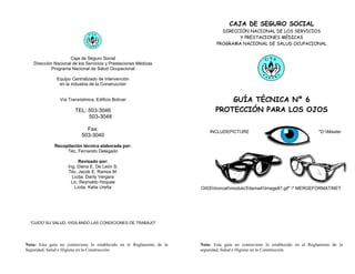 CAJA DE SEGURO SOCIAL
                                                                                DIRECCIÓN NACIONAL DE LOS SERVICIOS
                                                                                      Y PRESTACIONES MÉDICAS
                                                                              PROGRAMA NACIONAL DE SALUD OCUPACIONAL


                     Caja de Seguro Social
   Dirección Nacional de los Servicios y Prestaciones Médicas
            Programa Nacional de Salud Ocupacional

               Equipo Centralizado de Intervención
                en la Industria de la Construcción


                Vía Transístmica, Edificio Bolívar                                GUÍA TÉCNICA Nº 6
                       TEL: 503-3046                                          PROTECCIÓN PARA LOS OJOS
                            503-3048

                             Fax:                                          INCLUDEPICTURE                                      "D:Master
                           503-3040
             Recopilación técnica elaborada por:
                  Téc. Fernando Delegado

                          Revisado por:
                    Ing. Diana E. De León S.
                    Téc. Jacob E. Ramos M.
                      Licda. Danly Vergara
                      Lic. Reynaldo Hoquee
                        Licda. Katia Ureña                             OISStroncalmodulo3tema4Image87.gif" * MERGEFORMATINET




  “CUIDO SU SALUD, VIGILANDO LAS CONDICIONES DE TRABAJO”




Nota: Esta guía no contraviene lo establecido en el Reglamento de la   Nota: Esta guía no contraviene lo establecido en el Reglamento de la
Seguridad, Salud e Higiene en la Construcción.                         seguridad, Salud e Higiene en la Construcción.
 