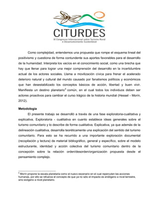 Como complejidad, entendemos una propuesta que rompe el esquema lineal del positivismo y cuestiona de forma contundente sus aportes favorables para el desarrollo de la humanidad. Interpreta los vacíos en el conocimiento social, como una brecha que hay que llenar para lograr una mejor comprensión del desarrollo en la incertidumbre actual de los actores sociales. Llama a movilización cívica para frenar el acelerado deterioro natural y cultural del mundo causado por fanatismos políticos y económicos que han desestabilizado los conceptos básicos de acción, libertad y buen vivir. Manifiesta un destino planetario6 común, en el cual todos los individuos deben ser actores proactivos para cambiar el curso trágico de la historia mundial (Hessel - Morín, 2012). 
Metodología 
El presente trabajo se desarrolló a través de una fase exploratoria-cualitativa y explicativa. Exploratoria - cualitativa en cuanto establece ideas generales sobre el turismo comunitario y lo describe de forma cualitativa. Explicativa, ya que además de la delineación cualitativa, desarrolla teoréticamente una explicación del sentido del turismo comunitario. Para esto se ha recurrido a una importante exploración documental (recopilación y lectura) de material bibliográfico, general y específico, sobre el modelo estructurante, identidad y acción colectiva del turismo comunitario dentro de la concepción sobre la relación orden/desorden/organización propuesta desde el pensamiento complejo. 
6 Morín propone la escala planetaria como el nuevo escenario en el cual repercuten las acciones humanas, por ello se refuerza el concepto de que ya no sólo el impacto es endógeno a nivel terrestre, sino exógeno a nivel planetario.  