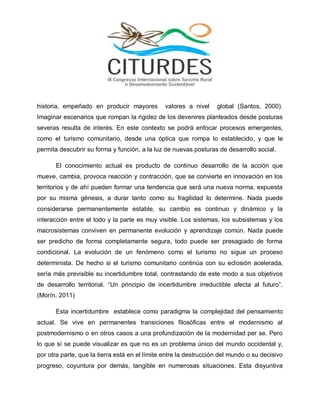historia, empeñado en producir mayores valores a nivel global (Santos, 2000). Imaginar escenarios que rompan la rigidez de los devenires planteados desde posturas severas resulta de interés. En este contexto se podrá enfocar procesos emergentes, como el turismo comunitario, desde una óptica que rompa lo establecido, y que le permita descubrir su forma y función, a la luz de nuevas posturas de desarrollo social. 
El conocimiento actual es producto de continuo desarrollo de la acción que mueve, cambia, provoca reacción y contracción, que se convierte en innovación en los territorios y de ahí pueden formar una tendencia que será una nueva norma, expuesta por su misma génesis, a durar tanto como su fragilidad lo determine. Nada puede considerarse permanentemente estable, su cambio es continuo y dinámico y la interacción entre el todo y la parte es muy visible. Los sistemas, los subsistemas y los macrosistemas conviven en permanente evolución y aprendizaje común. Nada puede ser predicho de forma completamente segura, todo puede ser presagiado de forma condicional. La evolución de un fenómeno como el turismo no sigue un proceso determinista. De hecho si el turismo comunitario continúa con su eclosión acelerada, sería más previsible su incertidumbre total, contrastando de este modo a sus objetivos de desarrollo territorial. “Un principio de incertidumbre irreductible afecta al futuro”. (Morín, 2011) 
Esta incertidumbre establece como paradigma la complejidad del pensamiento actual. Se vive en permanentes transiciones filosóficas entre el modernismo al postmodernismo o en otros casos a una profundización de la modernidad per se. Pero lo que sí se puede visualizar es que no es un problema único del mundo occidental y, por otra parte, que la tierra está en el límite entre la destrucción del mundo o su decisivo progreso, coyuntura por demás, tangible en numerosas situaciones. Esta disyuntiva  