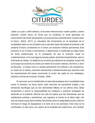 “apela a un gran y difícil esfuerzo, el de hacer intercomunicar nuestro pasado, nuestro presente, nuestro futuro, de forma que se constituya un bucle generador de conocimiento más lúcido del presente y de proyecciones suficientemente inciertas sobre el futuro.” (Morín, 2011) La naturaleza del conocimiento en el paradigma de la complejidad radica en los principios que le permiten pasar del pasado al presente y del presenta al futuro, concibiendo en sí mismo una evolución histórica permanente. Esta evolución no es ni lineal, ni permanente, ni determinista, ni modificada por algún factor de forma predominante, es la concepción de que la evolución social es multidimensional, en la cual algunas fuerzas podrán dominarla temporalmente, pero lo dominante es rotativo. La dialéctica es la fuerza que determina el constante choque del cual surgen las acciones de cambio por medio de la acción colectiva. Se forma, a decir de Bourdieu, el campo como un espacio permanente de conflictos y de competencia, en medio de un habitus, estructura estructurada y desestructurada que reacciona ante los requerimientos del campo provocando la acción del sujeto en sus estrategias, prácticas y formas de conducta. (Vieytes, 2004) 
El reconocer que la incertidumbre es base del paradigma de la complejidad hace actuar al individuo, de forma activa, para renunciar las previsiones simples y las tendencias futurólogas que se han demostrado fallidas en los últimos años. Debe transportarlo a asumir la responsabilidad de configurar y proponer estrategias de desarrollo en el presente. Muchos han sido los signos que han demostrado que las certidumbres políticas y económicas, que regularon al mundo en el último siglo, han sido de escasa ayuda para remediar las brechas sobre la desigualdad social y sobre el minimizar el riesgo de desaparecer a la tierra de la era planetaria. Esta crisis se ha manifestado no sólo como una ruptura de la linealidad del modernismo, sino también  