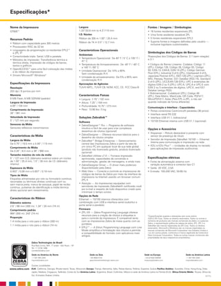 Especificações*
Zebra Technologies do Brasil
Rua Bela Cintra, 904 - 7º andar - São Paulo – SP
Tel: 11 3138 1466
contato@zebra.com
Sede na América do Norte
+1 847 955 2283
inquiry4@zebra.com
Sede na Ásia
+65 6858 0722
apacchannelmarketing@ zebra.com
Sede na Europa
+44 (0)1628 556000
mseurope@zebra.com
Sede na América Latina
+1 847 955 2283
inquiry4@zebra.com
Outras Localidades
EUA: Califórnia, Georgia, Rhode Island, Texas, Wisconsin Europa: França, Alemanha, Itália, Países Baixos, Polônia, Espanha, Suécia Pacífico Asiático: Austrália, China, Hong Kong, Índia,
Japão, Malásia, Cingapura, Tailândia, Coreia do Sul América Latina: Argentina, Brasil, Colômbia, México e sede da América Latina na Flórida (EUA) África/Oriente Médio: Rússia, África do
Sul, Emirados Árabes Unidos
www.zebra.com
(1/11)
Nome da Impressora
GT800™
Recursos Padrão
•	Ribbon com capacidade para 300 metros
•	Processador RISC de 32 bit
•	Linguagens de programação co-residentes EPL2™
e ZPL II®
•	Conectividade tripla: Serial, USB e paralela
•	Métodos de impressão: Transferência térmica e
térmica direta, impressão de códigos de barras,
textos e gráficos
•	OpenACCESS™ para uma fácil colocação das mídias
e do ribbon da impressora
•	Drivers Microsoft®
Windows®
Especificações da Impressora
Resolução
203 dpi / 8 pontos por mm
Memória
8 MB Flash, 8 MB SDRAM (padrão)
Largura de Impressão
4.09” / 104 mm
Comprimento da Impressão
39” / 991 mm
Velocidade de Impressão
5” / 127 mm por segundo
Sensores da Mídia
Sensores reflexivos transmissivos
Características da Mídia
Largura da Mídia
De 0.75” / 19,5 mm a 4.49” / 114 mm
Comprimento da Mídia
De 0.25” / 6.5 mm a 39” / 990 mm
Tamanho máximo do rolo da mídia
5” / 127 mm O.D. (diâmetro externo) sobre um núcleo
de 1.00” / 25.4 mm, 1.5” / 38 mm de I.D. (diâmetro
interno)
Espessura da Mídia
0.003” / 0.08 mm a 0.007” / 0.18 mm
Tipos de Mídia
Etiquetas alimentadas por rolo ou formulário contínuo,
recortadas ou térmicas diretas contínuas com ou
sem marca preta, marca de estoque, papel de recibo
contínuo, pulseiras de identificação e mídia térmica
direta opcional sem revestimento.
Características do Ribbon
Diâmetro externo
2.6” / 66 mm (300 m); 1.34” / 34 mm (74 m)
Comprimento padrão
984’ (300 m); 242’ (74 m)
Proporção
1:4 mídia para o rolo para o ribbon (300 m)
1:1 mídia para o rolo para o ribbon (74 m)
Largura
1.33”/33.8 mm to 4.3”/110 mm
I.D. Núcleo
Ribbon de 300 m 1.00” / 25.4 mm
Ribbon de 74 m 0.5” / 12.7 mm
Características Operacionais
Ambientais
•	Temperatura Operacional: De 40° F / 5° C a 105° F /
41° C
•	Temperatura de Armazenamento: De -40° F / -40° C
a 140° F / 60° C
•	Umidade Operacional: De 10% a 90%
Sem condensação R.H.
•	Umidade de armazenamento: De 5% a 95% sem
condensação R.H.
Aprovações de Agências
TUV-R NRTL, TUV-R CB, NOM, KCC, CE, FCC Class-B
Características Físicas
•	Largura: 7.75” / 197 mm	
•	Altura: 7.25” / 184 mm	
•	Profundidade:10.75” / 273 mm	
•	Peso: 10.98 lbs / 5 kg	
Soluções Zebralink™
Software
•	ZebraDesigner™ Pro — Programa de software
intuitivo e fácil de usar para criar complexos
desenhos de rótulos (opcional)
•	ZebraDesigner — Oferece recursos básicos para o
desenho de rótulos simples
•	ZebraNet™ Bridge Enterprise — Gerenciamento
central das impressoras Zebra a partir da tela de
um único PC em qualquer local de sua rede global
(produto não licenciado gratuito, produto licenciado
opcional)
•	ZebraNet Utilities v7.0 — Fornece impressão
aprimorada, capacidades de conversão e
administração; gestão de mensagens, e ainda mais
•	ZebraDesigner Driver — O driver mais poderoso
disponibilizado pela Zebra
•	Web View — Conecte e controle as impressoras de
códigos de barras da Zebra por meio da interface da
impressora na Internet usando um browser comum
ZPL II
•	Atenção — As impressoras equipadas com
servidores de impressão ZebraNet® notificarão você
por e-mail a respeito de todo dispositivo criado para
minimizar o tempo ocioso.
Opções de Rede
Ethernet — 10/100 internos oferecidos com
combinação com USB e interface serial (substitui a
porta serial e paralela).
Firmware
•	ZPL II® — Zebra Programming Language oferece
recursos para a criação de rótulos e etiquetas e
para o controle da impressora. É compatível tanto
com as impressoras Zebra de mesa quanto com as
portáteis.
•	EPL2™ — A Eltron Programming Language com Line
Mode simplifica a formatação dos rótulos e permite
a compatibilidade do formato com aplicativos mais
Fontes / Imagens / Simbologias
•	16 fontes residentes expansíveis ZPL
•	Uma fonte residente escalável ZPL
•	5 fontes residentes expansíveis EPL2
•	Suporta fontes e imagens definidas pelo usuário —
inclusive logotipos customizados.
Simbologias dos Códigos de Barras
Proporções dos Códigos de Barras: 2:1 (sem rotação)
e 3:1
• Códigos de Barras Lineares: Codabar, Código 11
(ZPL), Código 128, Código 39, Código 93, Código
93, EAN-13, EAN-8, EAN-14 (ZPL), Código German
Post (EPL), Industrial 2-of-5 (ZPL), Interleaved 2-of-5,
Japanese Postnet (EPL), ISBT-128 (ZPL), Logmars (ZPL),
MSI, Plessey, Postnet, GS1 DataBar (RSS-14), Standard
2-of-5 (ZPL), UCC/EAN-128 (EPL), UPC e extensões de
dígitos EAN 2 ou 5 (ZPL), UPC-A, UPC-A e UPC-E com
EAN 2 ou 5 extensões de dígitos, UPC-E, and GS1
Databar (antigo RSS).
• Bidimensional: Codablock (ZPL), Código 49
(ZPL), Data Matrix, MaxiCode, QR Code, PDF417,
MicroPDF417, Aztec (Para EPL e ZPL, a não ser
quando indicado de forma diferente).
Comunicação e Interface - Capacidades
•	Portas conectoras Centronics® paralelas (36 pinos)
•	Interface serial RS-232
•	Interface USB V1.1, bidirecional
•	10/100 Ethernet interna com USB V1.1 (opcional)
Opções e Acessórios
•	Dispenser —Rótulo destacável e presente com
sensor de presença de rótulo
•	Servidor de Impressão ZebraNet 10/100 — Ethernet
Interna para comunicação e impressão via rede
•	KDU e KDU Plus™ —Unidades de display no teclado
para aplicações de impressão autônomas
*Especificações sujeitas a alterações sem aviso prévio.
©2012 ZIH Corp. Todos os direitos reservados. Todos os nomes e
números de produtos são marcas comerciais da Zebra, e a palavras
Zebra, a representação gráfica da cabeça da zebra, ZPL, ZPL II e
ZebraNet são marcas registradas da ZIH Corp. Todos os direitos
reservados. Microsoft e Windows são ou marcas registradas ou
marcas comerciais da Microsoft Corporation nos Estados Unidos e
/ ou em outros países. Centronics é marca registrada da Centronics
Data Computer Corporation. Todas as outras marcas comerciais são
propriedades de seus respectivos proprietários.
Especificações elétricas
•	Fonte de alimentação externa com
variação automática e conector tipo C7
•	Saída: 20 VDC, 2,5A
•	Entrada: 100-240 VAC, 50-60 Hz
antigos.
 