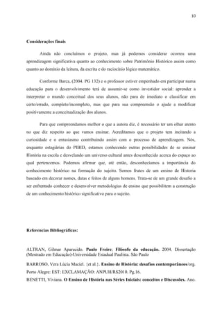 10




Considerações finais

       Ainda não concluímos o projeto, mas já podemos considerar ocorreu uma
aprendizagem significativa quanto ao conhecimento sobre Patrimônio Histórico assim como
quanto ao domínio da leitura, da escrita e do raciocínio lógico matemático.

       Conforme Barca, (2004. PG 132) e o professor estiver empenhado em participar numa
educação para o desenvolvimento terá de assumir-se como investidor social: aprender a
interpretar o mundo conceitual dos seus alunos, não para de imediato o classificar em
certo/errado, completo/incompleto, mas que para sua compreensão o ajude a modificar
positivamente a conceitualização dos alunos.

       Para que compreendamos melhor o que a autora diz, é necessário ter um olhar atento
no que diz respeito ao que vamos ensinar. Acreditamos que o projeto tem incitando a
curiosidade e o entusiasmo contribuindo assim com o processo de aprendizagem. Nós,
enquanto estagiárias do PIBID, estamos conhecendo outras possibilidades de se ensinar
História na escola e desvelando um universo cultural antes desconhecido acerca do espaço ao
qual pertencemos. Podemos afirmar que, até então, desconhecíamos a importância do
conhecimento histórico na formação do sujeito. Somos frutos de um ensino de Historia
baseado em decorar nomes, datas e feitos de alguns homens. Trata-se de um grande desafio a
ser enfrentado conhecer e desenvolver metodologias de ensino que possibilitem a construção
de um conhecimento histórico significativo para o sujeito.




Referencias Bibliográficas:



ALTRAN, Gilmar Aparecido. Paulo Freire; Filósofo da educação. 2004. Dissertação
(Mestrado em Educação)-Universidade Estadual Paulista. São Paulo

BARROSO, Vera Lúcia Maciel. {et al.}. Ensino de História: desafios contemporâneos/org.
Porto Alegre: EST: EXCLAMAÇÃO: ANPUH/RS2010. Pg.16.
BENETTI, Viviana. O Ensino de História nas Séries Iniciais: conceitos e Discussões. Ano.
 