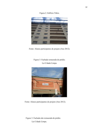 12


                  Figura 2: Edifício Tókio.




     Fonte: Alunos participantes do projeto (Ano 2012).




          Figura 3: Fachada restaurada do prédio.
                     Lei Cidade Limpa.




                                                     .

Fonte: Alunos participantes do projeto (Ano 2012).




 Figura 3: Fachada não restaurada do prédio.
        Lei Cidade Limpa.
 
