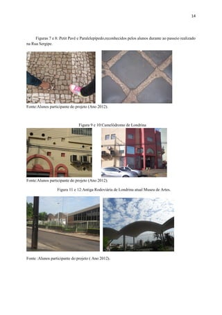 14




     Figuras 7 e 8: Petit Pavê e Paralelepípedo,reconhecidos pelos alunos durante ao passeio realizado
na Rua Sergipe.




Fonte:Alunos participante do projeto (Ano 2012).



                               Figura 9 e 10:Camelódromo de Londrina




Fonte:Alunos participante do projeto (Ano 2012).

                  Figura 11 e 12:Antiga Rodoviária de Londrina atual Museu de Artes.




Fonte :Alunos participante do projeto ( Ano 2012).
 