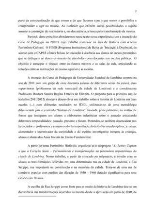 2


parte da conscientização do que somos e do que fazemos com o que somos e possibilita a
compreender e agir no mundo. Ao conhecer que existem outras possibilidades o sujeito
assume a construção de sua história e, em decorrência, a busca pela transformação da mesma.
       Partindo deste princípio abordaremos nesse texto nossa experiência com a inserção do
curso de Pedagogia no PIBID, cujo trabalho realiza-se na área de História com o tema
Patrimônio Cultural. O PIBID (Programa Institucional de Bolsa de 2Iniciação à Docência), de
acordo com o CAPES oferece bolsas de iniciação à docência aos alunos de cursos presenciais
que se dediquem ao desenvolvimento de atividades como docentes nas escolas públicas. O
objetivo é antecipar o vínculo entre os futuros mestres e as salas de aula, articulando as
relações entre as instituições de ensino superior e as escolas.

       A inserção do Curso de Pedagogia da Universidade Estadual de Londrina ocorreu no
ano de 2011 com um grupo de onze discentes (alunas de diferentes séries do curso), duas
supervisoras (professoras da rede municipal da cidade de Londrina) e a coordenadora
Professora Doutora Sandra Regina Ferreira de Oliveira. O proposto para o primeiro ano de
trabalho (2011/2012) almejava desenvolver um trabalho sobre a história de Londrina em duas
escolas (...) com diferentes resultados no IDEB, utilizando-se de uma metodologia
diferenciada para o conteúdo “historia de Londrina”, baseada, principalmente, na análise de
fontes que instiguem aos alunos a elaborarem inferências sobre o passado articulando
diferentes temporalidades: passado, presente e futuro. Pretendeu-se também desencadear nos
licenciados e professores a compreensão da importância do trabalho interdisciplinar, criativo,
alimentador e incentivador da curiosidade e do espírito investigativo inerente às crianças,
alunos e alunas dos Anos Iniciais do Ensino Fundamental.

       A partir do tema Patrimônio Histórico, organizou-se o subprojeto “As Lentes Captam
o que o Coração Sente – Permanências e transformações no patrimônio arquitetônico da
cidade de Londrina. Nosso trabalho, a partir do elencado no subprojeto, é estudar com os
alunos as transformações ocorridas em uma determinada rua da cidade de Londrina, a Rua
Sergipe, rua importante na constituição e na memória da cidade. Trata-se de uma rua de
comércio popular com prédios das décadas de 1950 – 1960 datação significativa para uma
cidade com 78 anos.

       A escolha da Rua Sergipe como fonte para o estudo da história de Londrina deu-se em
decorrência das transformações ocorridas na mesma desde a aprovação em julho de 2010, da
 
