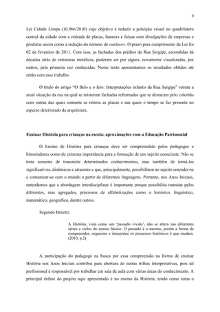 3


Lei Cidade Limpa (10.966/2010) cujo objetivo é reduzir a poluição visual no quadrilátero
central da cidade com a retirada de placas, banners e faixas com divulgações de empresas e
produtos assim como a redução do número de outdoors. O prazo para cumprimento da Lei foi
02 de fevereiro de 2011. Com isso, as fachadas dos prédios da Rua Sergipe, escondidas há
décadas atrás de estruturas metálicas, puderam ser por alguns, novamente visualizadas, por
outros, pela primeira vez conhecidas. Nesse texto apresentamos os resultados obtidos até
então com esse trabalho.

       O título do artigo “O Belo e o feio: Interpretações infantis da Rua Sergipe” retrata a
atual situação da rua na qual se misturam fachadas reformadas que se destacam pelo colorido
com outras das quais somente se retirou as placas e nas quais o tempo se faz presente no
aspecto deteriorado da arquitetura.




Ensinar História para crianças na escola: aproximações com a Educação Patrimonial

       O Ensino de História para crianças deve ser compreendido pelos pedagogos e
historiadores como de extrema importância para a formação de um sujeito consciente. Não se
trata somente de transmitir determinados conhecimentos, mas também de torná-los
significativos, dinâmicos e atraentes e que, principalmente, possibilitem ao sujeito entender-se
e comunicar-se com o mundo a partir de diferentes linguagens. Portanto, nos Anos Iniciais,
entendemos que a abordagem interdisciplinar é importante porque possibilita transitar pelos
diferentes, mas agregados, processos de alfabetizações como o histórico, linguístico,
matemático, geográfico, dentre outros.

       Segundo Benetti,

                        A História, vista como um ‘passado vivido’, não se altera nas diferentes
                        séries e ciclos do ensino básico. O passado é o mesmo, porém a forma de
                        compreender, organizar e interpretar os processos históricos é que mudam.
                        (2010, p.2)



       A participação do pedagogo na busca por essa compreensão na forma de ensinar
História nos Anos Iniciais contribui para abertura de outras trilhas interpretativas, pois tal
profissional é responsável por trabalhar em sala de aula com várias áreas do conhecimento. A
principal ênfase do projeto aqui apresentado é no ensino da História, tendo como tema o
 