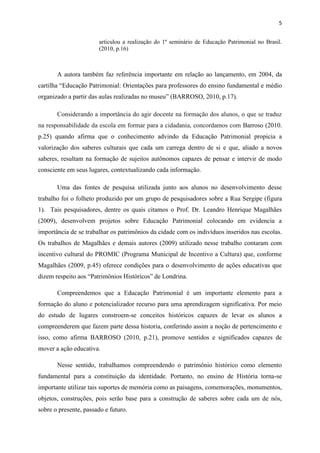 5


                       articulou a realização do 1º seminário de Educação Patrimonial no Brasil.
                       (2010, p.16)



       A autora também faz referência importante em relação ao lançamento, em 2004, da
cartilha “Educação Patrimonial: Orientações para professores do ensino fundamental e médio
organizado a partir das aulas realizadas no museu” (BARROSO, 2010, p.17).

       Considerando a importância do agir docente na formação dos alunos, o que se traduz
na responsabilidade da escola em formar para a cidadania, concordamos com Barroso (2010.
p.25) quando afirma que o conhecimento advindo da Educação Patrimonial propicia a
valorização dos saberes culturais que cada um carrega dentro de si e que, aliado a novos
saberes, resultam na formação de sujeitos autônomos capazes de pensar e intervir de modo
consciente em seus lugares, contextualizando cada informação.

       Uma das fontes de pesquisa utilizada junto aos alunos no desenvolvimento desse
trabalho foi o folheto produzido por um grupo de pesquisadores sobre a Rua Sergipe (figura
1). Tais pesquisadores, dentre os quais citamos o Prof. Dr. Leandro Henrique Magalhães
(2009), desenvolvem projetos sobre Educação Patrimonial colocando em evidencia a
importância de se trabalhar os patrimônios da cidade com os indivíduos inseridos nas escolas.
Os trabalhos de Magalhães e demais autores (2009) utilizado nesse trabalho contaram com
incentivo cultural do PROMIC (Programa Municipal de Incentivo a Cultura) que, conforme
Magalhães (2009, p.45) oferece condições para o desenvolvimento de ações educativas que
dizem respeito aos “Patrimônios Históricos” de Londrina.

       Compreendemos que a Educação Patrimonial é um importante elemento para a
formação do aluno e potencializador recurso para uma aprendizagem significativa. Por meio
do estudo de lugares constroem-se conceitos históricos capazes de levar os alunos a
compreenderem que fazem parte dessa historia, conferindo assim a noção de pertencimento e
isso, como afirma BARROSO (2010, p.21), promove sentidos e significados capazes de
mover a ação educativa.

       Nesse sentido, trabalhamos compreendendo o patrimônio histórico como elemento
fundamental para a constituição da identidade. Portanto, no ensino de História torna-se
importante utilizar tais suportes de memória como as paisagens, comemorações, monumentos,
objetos, construções, pois serão base para a construção de saberes sobre cada um de nós,
sobre o presente, passado e futuro.
 