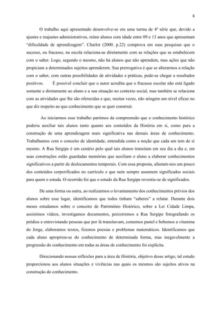 6


       O trabalho aqui apresentado desenvolve-se em uma turma de 4ª série que, devido a
ajustes e reajustes administrativos, reúne alunos com idade entre 09 e 13 anos que apresentam
“dificuldade de aprendizagem”. Charlot (2000. p.22) comprova em suas pesquisas que o
sucesso, ou fracasso, na escola relaciona-as diretamente com as relações que se estabelecem
com o saber. Logo, segundo o mesmo, não há alunos que não aprendem, mas ações que não
propiciam a determinados sujeitos aprenderem. Sua prerrogativa é que se alterarmos a relação
com o saber, com outras possibilidades de atividades e práticas, pode-se chegar a resultados
positivos.    É possível concluir que o autor acredita que o fracasso escolar não está ligado
somente e diretamente ao aluno e a sua situação no contexto social, mas também se relaciona
com as atividades que lhe são oferecidas e que, muitas vezes, não atingem um nível eficaz no
que diz respeito ao que conhecimento que se quer construir.

        Ao iniciarmos esse trabalho partimos da compreensão que o conhecimento histórico
poderia auxiliar tais alunos tanto quanto aos conteúdos da História em si, como para a
construção de uma aprendizagem mais significativa nas demais áreas de conhecimento.
Trabalhamos com o conceito de identidade, entendida como a noção que cada um tem de si
mesmo. A Rua Sergipe é um cenário pelo qual tais alunos transitam em seu dia a dia e, em
suas construções estão guardadas memórias que auxiliam o aluno a elaborar conhecimentos
significativos a partir de deslocamentos temporais. Com essa proposta, afastam-nos um pouco
dos conteúdos corporificados no currículo e que nem sempre assumem significados sociais
para quem o estuda. O ocorrido foi que o estudo da Rua Sergipe revestiu-se de significados.

       De uma forma ou outra, ao realizarmos o levantamento dos conhecimentos prévios dos
alunos sobre esse lugar, identificamos que todos tinham “saberes” a relatar. Durante dois
meses estudamos sobre o conceito de Patrimônio Histórico, sobre a Lei Cidade Limpa,
assistimos vídeos, investigamos documentos, percorremos a Rua Sergipe fotografando os
prédios e entrevistando pessoas que por lá transitavam, comemos pastel e bebemos a vitamina
do Jorge, elaboramos textos, fizemos poesias e problemas matemáticos. Identificamos que
cada aluno apropriou-se do conhecimento de determinada forma, mas inegavelmente a
progressão do conhecimento em todas as áreas de conhecimento foi explícita.

       Direcionando nossas reflexões para a área de História, objetivo desse artigo, tal estudo
proporcionou aos alunos situações e vivências nas quais os mesmos são sujeitos ativos na
construção do conhecimento.
 
