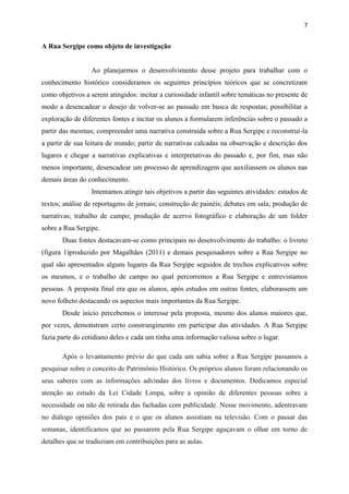 7


A Rua Sergipe como objeto de investigação


                 Ao planejarmos o desenvolvimento desse projeto para trabalhar com o
conhecimento histórico consideramos os seguintes princípios teóricos que se concretizam
como objetivos a serem atingidos: incitar a curiosidade infantil sobre temáticas no presente de
modo a desencadear o desejo de volver-se ao passado em busca de respostas; possibilitar a
exploração de diferentes fontes e incitar os alunos a formularem inferências sobre o passado a
partir das mesmas; compreender uma narrativa construída sobre a Rua Sergipe e reconstruí-la
a partir de sua leitura de mundo; partir de narrativas calcadas na observação e descrição dos
lugares e chegar a narrativas explicativas e interpretativas do passado e, por fim, mas não
menos importante, desencadear um processo de aprendizagem que auxiliassem os alunos nas
demais áreas do conhecimento.
                 Intentamos atingir tais objetivos a partir das seguintes atividades: estudos de
textos; análise de reportagens de jornais; construção de painéis; debates em sala; produção de
narrativas; trabalho de campo; produção de acervo fotográfico e elaboração de um folder
sobre a Rua Sergipe.
       Duas fontes destacavam-se como principais no desenvolvimento do trabalho: o livreto
(figura 1)produzido por Magalhães (2011) e demais pesquisadores sobre a Rua Sergipe no
qual são apresentados alguns lugares da Rua Sergipe seguidos de trechos explicativos sobre
os mesmos, e o trabalho de campo no qual percorremos a Rua Sergipe e entrevistamos
pessoas. A proposta final era que os alunos, após estudos em outras fontes, elaborassem um
novo folheto destacando os aspectos mais importantes da Rua Sergipe.
       Desde início percebemos o interesse pela proposta, mesmo dos alunos maiores que,
por vezes, demonstram certo constrangimento em participar das atividades. A Rua Sergipe
fazia parte do cotidiano deles e cada um tinha uma informação valiosa sobre o lugar.

       Após o levantamento prévio do que cada um sabia sobre a Rua Sergipe passamos a
pesquisar sobre o conceito de Patrimônio Histórico. Os próprios alunos foram relacionando os
seus saberes com as informações advindas dos livros e documentos. Dedicamos especial
atenção ao estudo da Lei Cidade Limpa, sobre a opinião de diferentes pessoas sobre a
necessidade ou não de retirada das fachadas com publicidade. Nesse movimento, adentravam
no diálogo opiniões dos pais e o que os alunos assistiam na televisão. Com o passar das
semanas, identificamos que ao passarem pela Rua Sergipe aguçavam o olhar em torno de
detalhes que se traduziam em contribuições para as aulas.
 
