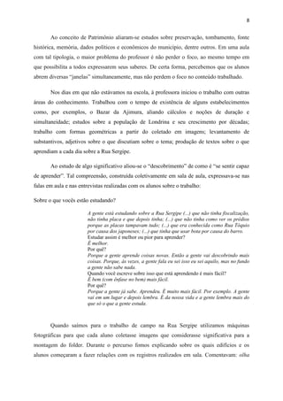 8


       Ao conceito de Patrimônio aliaram-se estudos sobre preservação, tombamento, fonte
histórica, memória, dados políticos e econômicos do município, dentre outros. Em uma aula
com tal tipologia, o maior problema do professor é não perder o foco, ao mesmo tempo em
que possibilita a todos expressarem seus saberes. De certa forma, percebemos que os alunos
abrem diversas “janelas” simultaneamente, mas não perdem o foco no conteúdo trabalhado.

       Nos dias em que não estávamos na escola, à professora iniciou o trabalho com outras
áreas do conhecimento. Trabalhou com o tempo de existência de alguns estabelecimentos
como, por exemplos, o Bazar da Ajimura, aliando cálculos e noções de duração e
simultaneidade; estudos sobre a população de Londrina e seu crescimento por décadas;
trabalho com formas geométricas a partir do coletado em imagens; levantamento de
substantivos, adjetivos sobre o que discutiam sobre o tema; produção de textos sobre o que
aprendiam a cada dia sobre a Rua Sergipe.

       Ao estudo de algo significativo aliou-se o “descobrimento” de como é “se sentir capaz
de aprender”. Tal compreensão, construída coletivamente em sala de aula, expressava-se nas
falas em aula e nas entrevistas realizadas com os alunos sobre o trabalho:

Sobre o que vocês estão estudando?

                       A gente está estudando sobre a Rua Sergipe (...) que não tinha fiscalização,
                       não tinha placa e que depois tinha; (...) que não tinha como ver os prédios
                       porque as placas tampavam tudo; (...) que era conhecida como Rua Tóquio
                       por causa dos japoneses; (...) que tinha que usar bota por causa do barro.
                       Estudar assim é melhor ou pior para aprender?
                       É melhor.
                       Por quê?
                       Porque a gente aprende coisas novas. Então a gente vai descobrindo mais
                       coisas. Porque, às vezes, a gente fala eu sei isso eu sei aquilo, mas no fundo
                       a gente não sabe nada.
                       Quando você escreve sobre isso que está aprendendo é mais fácil?
                       É bem (com ênfase no bem) mais fácil.
                       Por quê?
                       Porque a gente já sabe. Aprendeu. É muito mais fácil. Por exemplo. A gente
                       vai em um lugar e depois lembra. É da nossa vida e a gente lembra mais do
                       que só o que a gente estuda.



       Quando saímos para o trabalho de campo na Rua Sergipe utilizamos máquinas
fotográficas para que cada aluno coletasse imagens que considerasse significativa para a
montagem do folder. Durante o percurso fomos explicando sobre os quais edifícios e os
alunos começaram a fazer relações com os registros realizados em sala. Comentavam: olha
 