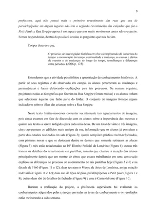 9


professora, aqui não possui mais o primeiro revestimento das ruas que era de
paralelepípedo; em alguns lugares não tem o segundo revestimento das calçadas que foi o
Petit Pavê; a Rua Sergipe agora é um espaço que tem muito movimento, antes não era assim.
Fomos respondendo, dentro do possível, a todas as perguntas que nos faziam.

       Cooper descreve que,

                        O processo de investigação histórica envolve a compreensão de conceitos do
                        tempo: a mensuração do tempo, continuidade e mudança, as causas e efeitos
                        de eventos e de mudanças ao longo do tempo, semelhanças e diferenças
                        entre períodos. (2006.p. 175)



       Entendemos que a atividade possibilitou a apropriação de conhecimentos históricos. A
partir de seus registros e do observado em campo, os alunos perceberam as mudanças e
permanências e foram elaborando explicações para tais processos. Na semana seguinte,
projetamos todas as fotografias que fizeram na Rua Sergipe (foram muitas) e os alunos tinham
que selecionar àquelas que farão parte do folder. O conjunto de imagens fornece alguns
indicadores sobre o olhar das crianças sobre a Rua Sergipe.

       Neste texto limitar-nos-emos comentar sucintamente tais agrupamentos de imagens,
pois ainda estamos em fase de discussão com os alunos sobre a importância das mesmas e
quanto aos textos a serem redigidos para cada uma delas. De um total de vinte e três imagens,
cinco apresentam os edifícios mais antigos da rua, informação que os alunos já possuíam a
partir dos estudos realizados em sala (Figura 2); quatro compilam prédios recém-reformados,
com pinturas novas e que se destacam dentre os demais que somente retiraram as placas
(Figura 3); três estão relacionadas ao 10º Distrito Policial de Londrina (Figura 4); outras três
trazem os detalhes do revestimento em pastilhas, assunto que chamou a atenção dos alunos
principalmente depois que um mestre de obras que estava trabalhando em uma construção
explicou as diferenças no processo de assentamento de tais pastilhas hoje (Figura 5 e 6) e na
década de 1960 (Figura 11 e 12); duas retratam o Museu de Artes de Londrina, antiga estação
rodoviária (Figura 11 e 12); duas são de tipos de piso, paralelepípedos e Petit pavê (Figura 7 e
8); outras duas são de detalhes de fachadas (Figura 9) e uma é Camelódromo (Figura 10).

       Durante a realização do projeto, a professora supervisora foi avaliando os
conhecimentos adquiridos pelas crianças em todas as áreas de conhecimento e os resultados
estão melhorando a cada semana.
 