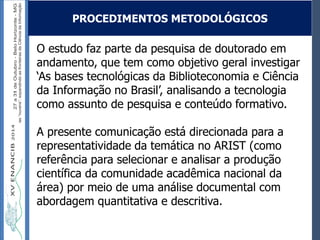 Autoria / Título do trabalhoAutoria / Título do trabalho
O estudo faz parte da pesquisa de doutorado em
andamento, que tem como objetivo geral investigar
‘As bases tecnológicas da Biblioteconomia e Ciência
da Informação no Brasil’, analisando a tecnologia
como assunto de pesquisa e conteúdo formativo.
A presente comunicação está direcionada para a
representatividade da temática no ARIST (como
referência para selecionar e analisar a produção
científica da comunidade acadêmica nacional da
área) por meio de uma análise documental com
abordagem quantitativa e descritiva.
PROCEDIMENTOS METODOLÓGICOS
 