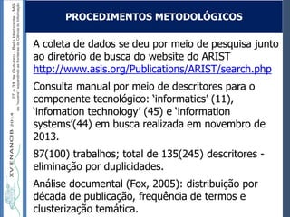 Autoria / Título do trabalhoAutoria / Título do trabalho
A coleta de dados se deu por meio de pesquisa junto
ao diretório de busca do website do ARIST
http://www.asis.org/Publications/ARIST/search.php
Consulta manual por meio de descritores para o
componente tecnológico: ‘informatics’ (11),
‘infomation technology’ (45) e ‘information
systems’(44) em busca realizada em novembro de
2013.
87(100) trabalhos; total de 135(245) descritores -
eliminação por duplicidades.
Análise documental (Fox, 2005): distribuição por
década de publicação, frequência de termos e
clusterização temática.
PROCEDIMENTOS METODOLÓGICOS
 