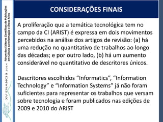 Autoria / Título do trabalhoAutoria / Título do trabalho
FórumdosEditoresCientíficosdePublicações
emCiênciadaInformaçãoeÁreasAfins
A proliferação que a temática tecnológica tem no
campo da CI (ARIST) é expressa em dois movimentos
percebidos na análise dos artigos de revisão: (a) há
uma redução no quantitativo de trabalhos ao longo
das décadas; e por outro lado, (b) há um aumento
considerável no quantitativo de descritores únicos.
Descritores escolhidos “Informatics”, “Information
Technology” e “Information Systems” já não foram
suficientes para representar os trabalhos que versam
sobre tecnologia e foram publicados nas edições de
2009 e 2010 do ARIST
CONSIDERAÇÕES FINAIS
 
