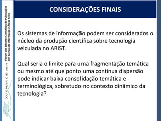 Autoria / Título do trabalhoAutoria / Título do trabalho
FórumdosEditoresCientíficosdePublicações
emCiênciadaInformaçãoeÁreasAfins
Os sistemas de informação podem ser considerados o
núcleo da produção científica sobre tecnologia
veiculada no ARIST.
Qual seria o limite para uma fragmentação temática
ou mesmo até que ponto uma contínua dispersão
pode indicar baixa consolidação temática e
terminológica, sobretudo no contexto dinâmico da
tecnologia?
CONSIDERAÇÕES FINAIS
 