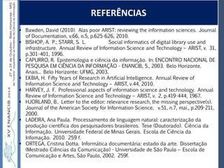Autoria / Título do trabalhoAutoria / Título do trabalho
REFERÊNCIAS
 Bawden, David (2010). Alas poor ARIST: reviewing the information sciences. Journal
of Documentation, v.66, n.5, p.625-626, 2010.
 BISHOP, A. P.; STARR, S. L. Social informatics of digital library use and
infrastructure. Annual Review of Information Science and Technology – ARIST, v. 31,
p.301-401, 1996.
 CAPURRO, R. Epistemologia e ciência da informação. In: ENCONTRO NACIONAL DE
PESQUISA EM CIÊNCIA DA INFORMAÇÃO - ENANCIB, 5., 2003. Belo Horizonte.
Anais... Belo Horizonte: UFMG, 2003.
 EKBIA, H. Fifty Years of Research in Artificial Intelligence. Annual Review of
Information Science and Technology – ARIST, v.44, 2010.
 HARVEY, J. F. Professional aspects of information science and technology. Annual
Review of Information Science and Technology – ARIST, v. 2, p.419-444, 1967.
 HJORLAND, B.. Letter to the editor: relevance research, the missing perspective(s).
Journal of the American Society for Information Science, v.51, n.7, mai., p.209-211,
2000.
 LADEIRA, Ana Paula. Processamento de linguagem natural: caracterização da
produção científica dos pesquisadores brasileiros. Tese (Doutorado). Ciência da
Informação. Universidade Federal de Minas Gerais. Escola de Ciência da
Infomação. 2010. 259 f.
 ORTEGA, Cristina Dotta. Informática documentária: estado da arte. Dissertação
(Mestrado Ciências da Comunicação) - Universidade de São Paulo – Escola de
Comunicação e Artes, São Paulo, 2002. 259f.
 