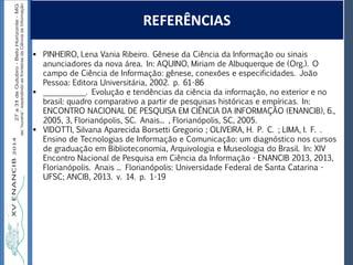 Autoria / Título do trabalhoAutoria / Título do trabalho
REFERÊNCIAS
 PINHEIRO, Lena Vania Ribeiro. Gênese da Ciência da Informação ou sinais
anunciadores da nova área. In: AQUINO, Miriam de Albuquerque de (Org.). O
campo de Ciência de Informação: gênese, conexões e especificidades. João
Pessoa: Editora Universitária, 2002. p. 61-86
 ___________. Evolução e tendências da ciência da informação, no exterior e no
brasil: quadro comparativo a partir de pesquisas históricas e empíricas. In:
ENCONTRO NACIONAL DE PESQUISA EM CIÊNCIA DA INFORMAÇÃO (ENANCIB), 6.,
2005, 3, Florianópolis, SC. Anais... , Florianópolis, SC, 2005.
 VIDOTTI, Silvana Aparecida Borsetti Gregorio ; OLIVEIRA, H. P. C. ; LIMA, I. F. .
Ensino de Tecnologias de Informação e Comunicação: um diagnóstico nos cursos
de graduação em Biblioteconomia, Arquivologia e Museologia do Brasil. In: XIV
Encontro Nacional de Pesquisa em Ciência da Informação - ENANCIB 2013, 2013,
Florianópolis. Anais ... Florianópolis: Universidade Federal de Santa Catarina -
UFSC; ANCIB, 2013. v. 14. p. 1-19
 