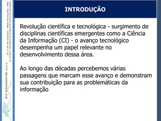Autoria / Título do trabalhoAutoria / Título do trabalho
Revolução científica e tecnológica - surgimento de
disciplinas científicas emergentes como a Ciência
da Informação (CI) - o avanço tecnológico
desempenha um papel relevante no
desenvolvimento dessa área.
Ao longo das décadas percebemos várias
passagens que marcam esse avanço e demonstram
sua contribuição para as problemáticas da
informação
INTRODUÇÃO
 