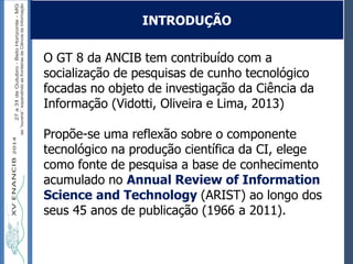 Autoria / Título do trabalhoAutoria / Título do trabalho
O GT 8 da ANCIB tem contribuído com a
socialização de pesquisas de cunho tecnológico
focadas no objeto de investigação da Ciência da
Informação (Vidotti, Oliveira e Lima, 2013)
Propõe-se uma reflexão sobre o componente
tecnológico na produção científica da CI, elege
como fonte de pesquisa a base de conhecimento
acumulado no Annual Review of Information
Science and Technology (ARIST) ao longo dos
seus 45 anos de publicação (1966 a 2011).
INTRODUÇÃO
 