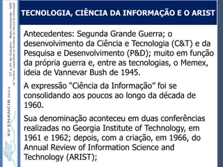 Autoria / Título do trabalhoAutoria / Título do trabalho
Antecedentes: Segunda Grande Guerra; o
desenvolvimento da Ciência e Tecnologia (C&T) e da
Pesquisa e Desenvolvimento (P&D); muito em função
da própria guerra e, entre as tecnologias, o Memex,
ideia de Vannevar Bush de 1945.
A expressão “Ciência da Informação” foi se
consolidando aos poucos ao longo da década de
1960.
Sua denominação aconteceu em duas conferências
realizadas no Georgia Institute of Technology, em
1961 e 1962; depois, com a criação, em 1966, do
Annual Review of Information Science and
Technology (ARIST);
TECNOLOGIA, CIÊNCIA DA INFORMAÇÃO E O ARIST
 