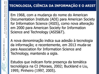 Autoria / Título do trabalhoAutoria / Título do trabalho
Em 1968, com a mudança do nome do American
Documentation Institute (ADI) para American Society
for Information Science (ASIS), como nova alteração
em 2000 para American Society for Information
Science and Technology (ASIS&T).
A nova denominação indica sua adesão à tecnologia
da informação; e recentemente, em 2013 muda-se
para Association for Information Science and
Technology, mantendo a sigla.
Estudos que indicam forte presença da temática
tecnológica na CI (Moraes, 2002; Buckland e Liu,
1995; Pinheiro (1997, 2005).
TECNOLOGIA, CIÊNCIA DA INFORMAÇÃO E O ARIST
 
