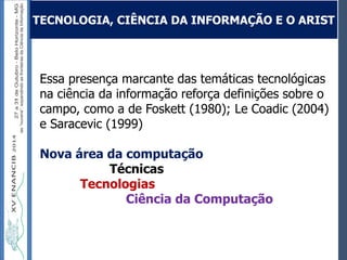 Autoria / Título do trabalhoAutoria / Título do trabalho
Essa presença marcante das temáticas tecnológicas
na ciência da informação reforça definições sobre o
campo, como a de Foskett (1980); Le Coadic (2004)
e Saracevic (1999)
Nova área da computação
Técnicas
Tecnologias
Ciência da Computação
TECNOLOGIA, CIÊNCIA DA INFORMAÇÃO E O ARIST
 